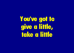 You've go! to

give u Iiille,
lake (I Iillle