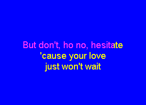 But don't, ho no, hesitate

'cause your love
just won't wait