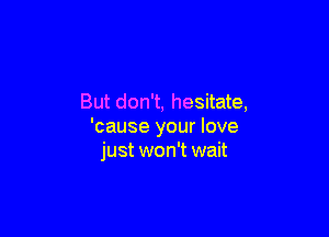 But don't, hesitate,

'cause your love
just won't wait