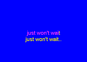 just won't wait
just won't wait.