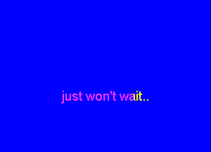 just won't wait.