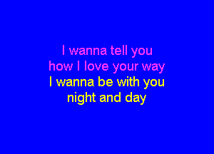 I wanna tell you
how I love your way

I wanna be with you
night and day