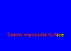 Seems impossible to face