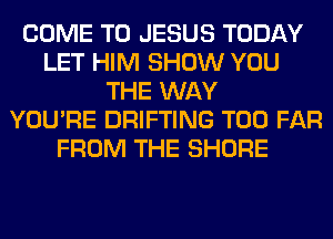 COME TO JESUS TODAY
LET HIM SHOW YOU
THE WAY
YOU'RE DRIFTING T00 FAR
FROM THE SHORE