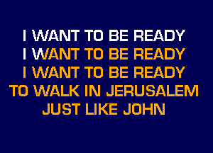 I WANT TO BE READY
I WANT TO BE READY
I WANT TO BE READY
TO WALK IN JERUSALEM
JUST LIKE JOHN