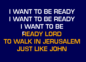 I WANT TO BE READY
I WANT TO BE READY
I WANT TO BE
READY LORD
T0 WALK IN JERUSALEM
JUST LIKE JOHN