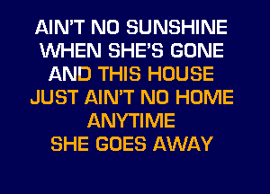 AIMT NO SUNSHINE
WHEN SHE'S GONE
AND THIS HOUSE
JUST AIMT N0 HOME
ANYTIME
SHE GOES AWAY