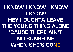 I KNOWI KNOWI KNOW
I KNOW
HEY I OUGHTA LEAVE
THE YOUNG THING ALONE
'CAUSE THERE AIN'T
NO SUNSHINE
INHEN SHE'S GONE