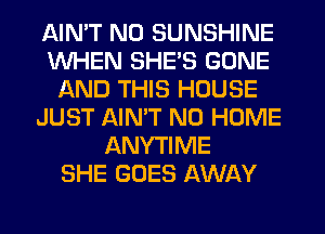 AIMT NO SUNSHINE
WHEN SHE'S GONE
AND THIS HOUSE
JUST AIMT N0 HOME
ANYTIME
SHE GOES AWAY