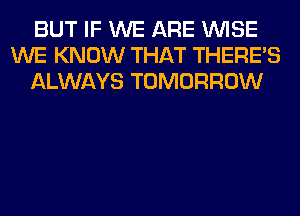 BUT IF WE ARE WISE
WE KNOW THAT THERE'S
ALWAYS TOMORROW