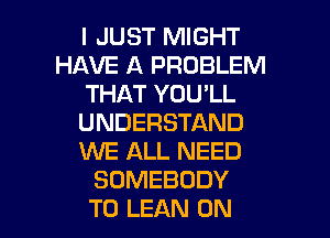 I JUST MIGHT
HAVE A PROBLEM
THAT YOU'LL
UNDERSTAND
WE ALL NEED
SOMEBODY

T0 LEAN ON I