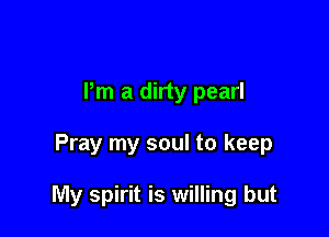Pm a dirty pearl

Pray my soul to keep

My spirit is willing but