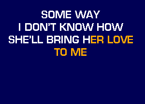 SOME WAY
I DON'T KNOW HOW
SHE'LL BRING HER LOVE

TO ME