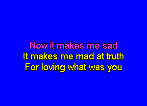 Now it makes me sad

It makes me mad at truth
For loving what was you