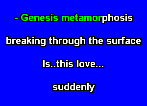 - Genesis metamorphosis

breaking through the surface
ls..this love...

suddenly