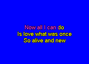 Now all I can do

Is love what was once
80 alive and new