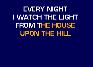 EVERY NIGHT
I WATCH THE LIGHT
FROM THE HOUSE
UPON THE HILL