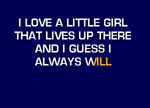 I LOVE A LITTLE GIRL
THAT LIVES UP THERE
AND I GUESS I
ALWAYS INILL