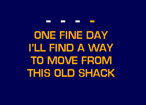 ONE FINE DAY
I'LL FIND A WAY

TO MOVE FROM
THIS OLD SHACK