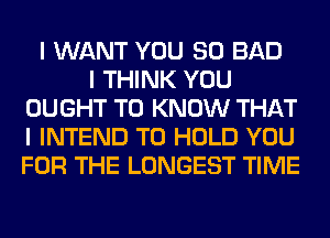 I WANT YOU SO BAD
I THINK YOU
OUGHT TO KNOW THAT
I INTEND TO HOLD YOU
FOR THE LONGEST TIME