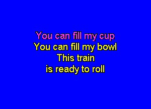 You can fill my cup
You can fill my bowl

This train
is ready to roll