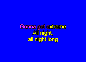 Gonna get extreme

All night,
all night long
