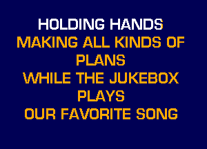 HOLDING HANDS
MAKING ALL KINDS OF
PLANS
WHILE THE JUKEBOX
PLAYS
OUR FAVORITE SONG