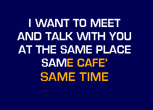 I WANT TO MEET
AND TALK WITH YOU
AT THE SAME PLACE

SAME CAFE'

SAME TIME