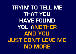 TRYIN' TO TELL ME
THAT YOU
HAVE FOUND
YOU ANOTHER
AND YOU
JUST DON'T LOVE ME
NO MORE