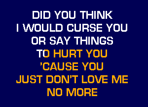 DID YOU THINK
I WOULD CURSE YOU
OR SAY THINGS
TO HURT YOU
'CAUSE YOU
JUST DON'T LOVE ME
NO MORE