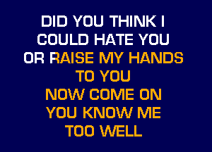 DID YOU THINK I
COULD HATE YOU
OR RAISE MY HANDS
TO YOU
NOW COME ON
YOU KNOW ME
TOO WELL