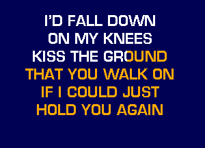 I'D FALL DOWN
ON MY KNEES
KISS THE GROUND
THAT YOU WALK 0N
IF I COULD JUST
HOLD YOU AGAIN