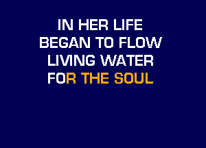 IN HER LIFE
BEGAN T0 FLOW
LIVING WATER

FOR THE SOUL