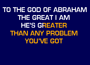 TO THE GOD OF ABRAHAM
THE GREAT I AM
HE'S GREATER
THAN ANY PROBLEM
YOU'VE GOT