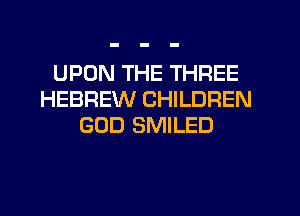 UPON THE THREE
HEBREW CHILDREN
GOD SMILED