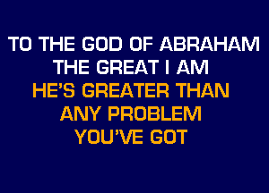TO THE GOD OF ABRAHAM
THE GREAT I AM
HE'S GREATER THAN
ANY PROBLEM
YOU'VE GOT