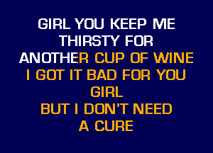 GIRL YOU KEEP ME
THIRSTY FOR
ANOTHER CUP OF WINE
I GOT IT BAD FOR YOU
GIRL
BUT I DON'T NEED
A CURE