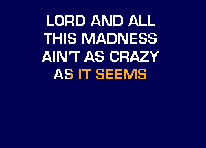 LORD AND ALL
THIS MADNESS
AIN'T AS CRAZY

AS IT SEEMS