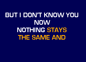 BUT I DON'T KNOW YOU
NOW
NOTHING STAYS

THE SAME AND