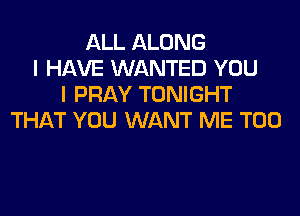ALL ALONG
I HAVE WANTED YOU
I PRAY TONIGHT
THAT YOU WANT ME TOO