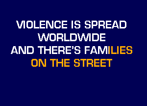 VIOLENCE IS SPREAD
WORLDINIDE
AND THERE'S FAMILIES
ON THE STREET