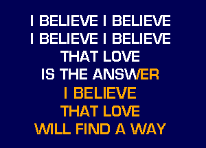 I BELIEVE I BELIEVE
I BELIEVE I BELIEVE
THAT LOVE
IS THE ANSWER

I BELIEVE
THAT LOVE
INILL FIND A WAY