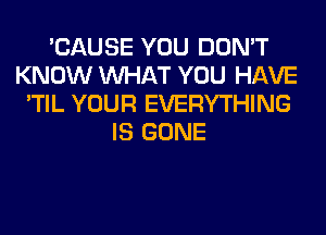 'CAUSE YOU DON'T
KNOW WHAT YOU HAVE
'TIL YOUR EVERYTHING
IS GONE