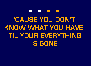 'CAUSE YOU DON'T
KNOW WHAT YOU HAVE
'TIL YOUR EVERYTHING
IS GONE