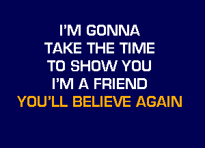 I'M GONNA
TAKE THE TIME
TO SHOW YOU
I'M A FRIEND
YOU'LL BELIEVE AGAIN