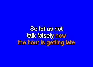 So let us not

talk falsely now
the hour is getting late