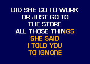 DID SHE GO TO WORK
UR JUST GO TO
THE STORE
ALL THOSE THINGS
SHE SAID
I TOLD YOU
TO IGNORE