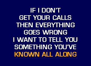 IF I DON'T
GET YOUR CALLS
THEN EVERYTHING
GOES WRONG
I WANT TO TELL YOU
SOMETHING YOU'VE
KNOWN ALL ALONG