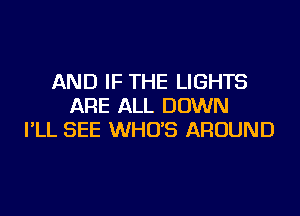 AND IF THE LIGHTS
ARE ALL DOWN
I'LL SEE WHO'S AROUND