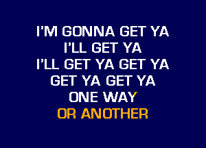 I'M GONNA GET YA
I'LL GET YA
I'LL GET YA GET YA
GET YA GET YA
ONE WAY
OR ANOTHER

g